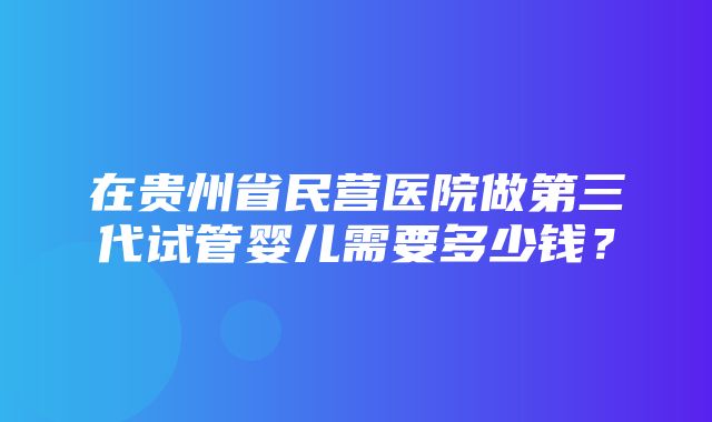 在贵州省民营医院做第三代试管婴儿需要多少钱？