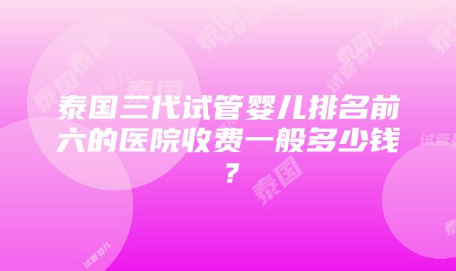 泰国三代试管婴儿排名前六的医院收费一般多少钱？