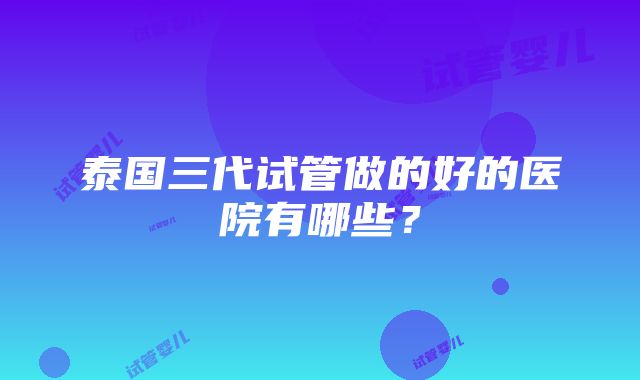 泰国三代试管做的好的医院有哪些？