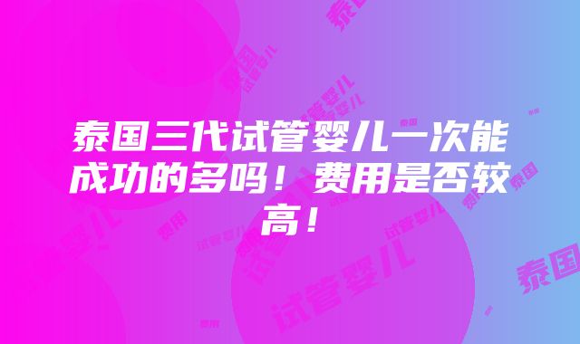 泰国三代试管婴儿一次能成功的多吗！费用是否较高！