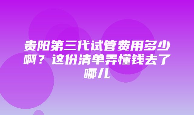 贵阳第三代试管费用多少啊？这份清单弄懂钱去了哪儿