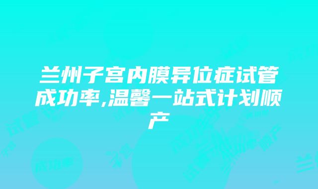 兰州子宫内膜异位症试管成功率,温馨一站式计划顺产