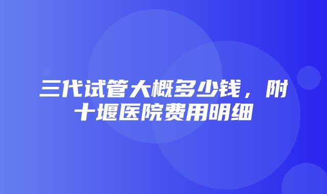 三代试管大概多少钱，附十堰医院费用明细