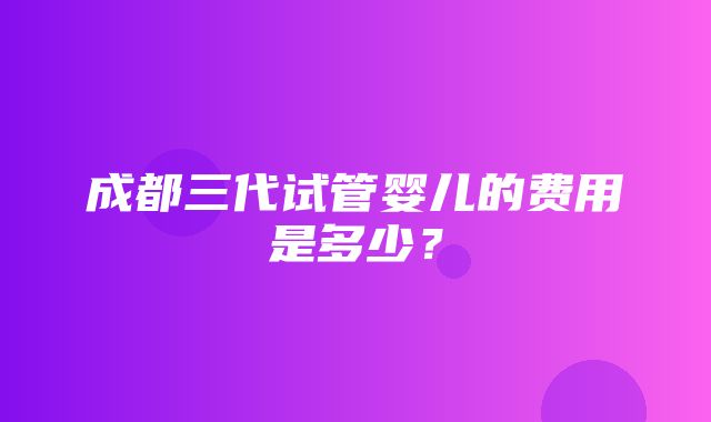 成都三代试管婴儿的费用是多少？