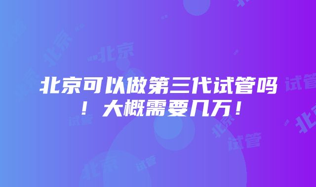 北京可以做第三代试管吗！大概需要几万！