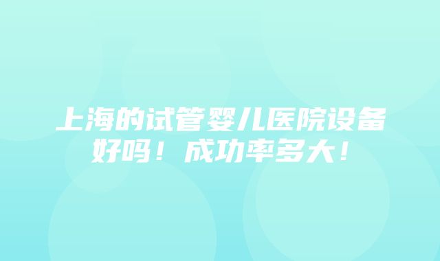 上海的试管婴儿医院设备好吗！成功率多大！