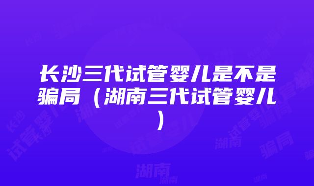 长沙三代试管婴儿是不是骗局（湖南三代试管婴儿）