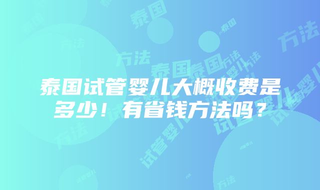 泰国试管婴儿大概收费是多少！有省钱方法吗？