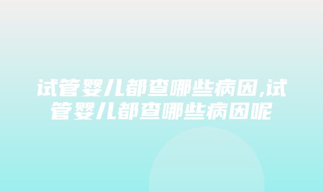 试管婴儿都查哪些病因,试管婴儿都查哪些病因呢