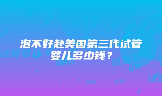 泡不好赴美国第三代试管婴儿多少钱？