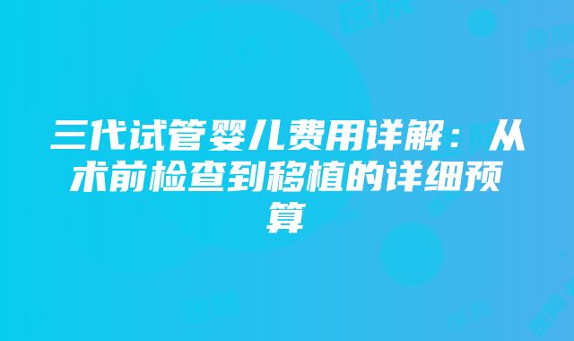 三代试管婴儿费用详解：从术前检查到移植的详细预算