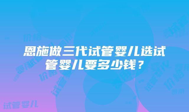 恩施做三代试管婴儿选试管婴儿要多少钱？