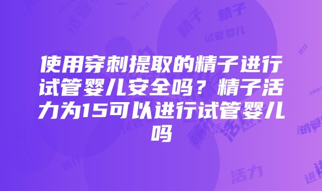 使用穿刺提取的精子进行试管婴儿安全吗？精子活力为15可以进行试管婴儿吗