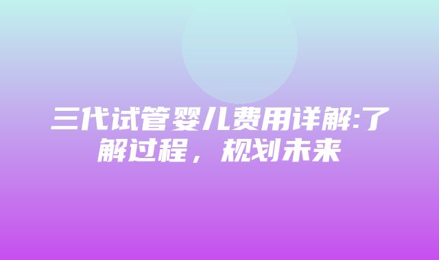 三代试管婴儿费用详解:了解过程，规划未来