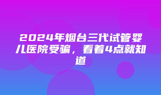 2024年烟台三代试管婴儿医院受骗，看着4点就知道