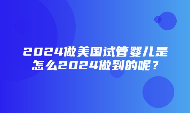 2024做美国试管婴儿是怎么2024做到的呢？