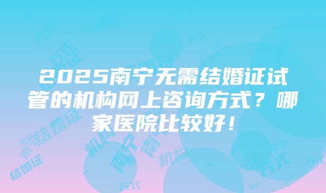 2025南宁无需结婚证试管的机构网上咨询方式？哪家医院比较好！