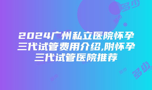 2024广州私立医院怀孕三代试管费用介绍,附怀孕三代试管医院推荐