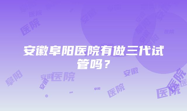 安徽阜阳医院有做三代试管吗？