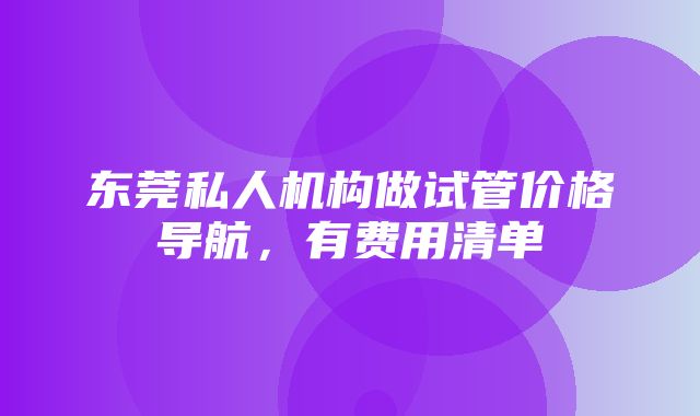 东莞私人机构做试管价格导航，有费用清单