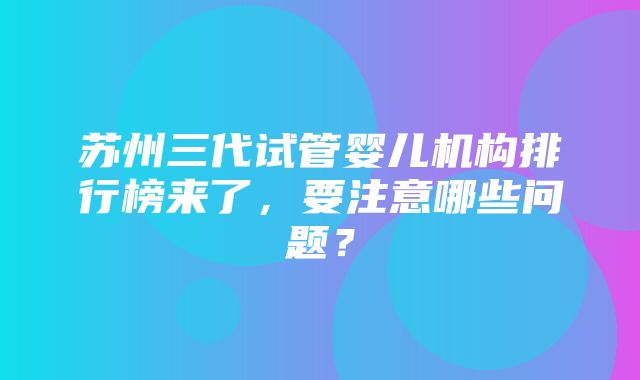 苏州三代试管婴儿机构排行榜来了，要注意哪些问题？