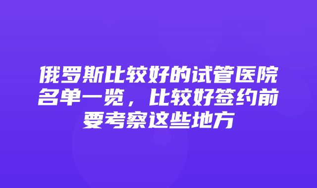 俄罗斯比较好的试管医院名单一览，比较好签约前要考察这些地方