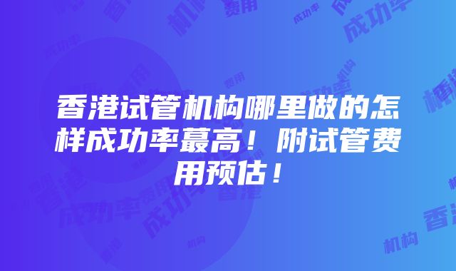 香港试管机构哪里做的怎样成功率蕞高！附试管费用预估！