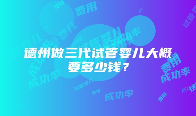 德州做三代试管婴儿大概要多少钱？