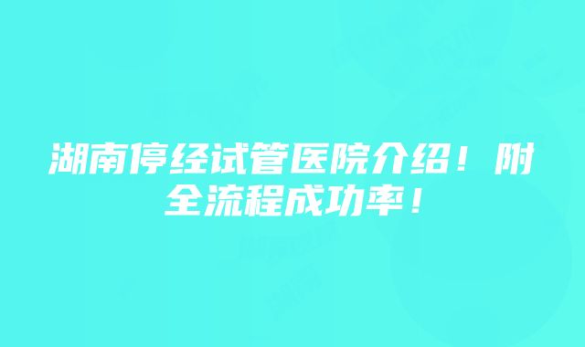 湖南停经试管医院介绍！附全流程成功率！