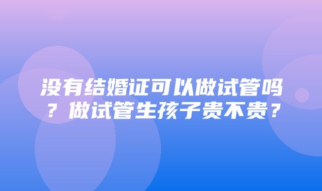 没有结婚证可以做试管吗？做试管生孩子贵不贵？