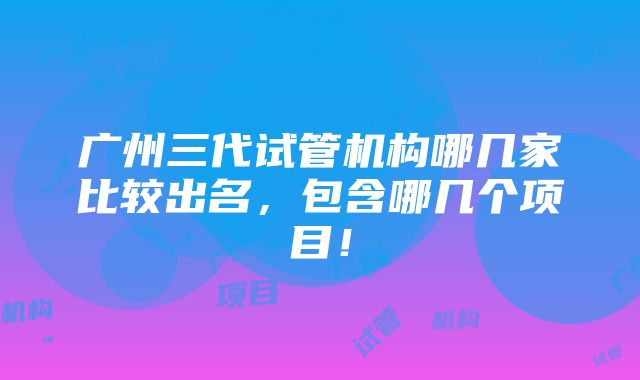 广州三代试管机构哪几家比较出名，包含哪几个项目！