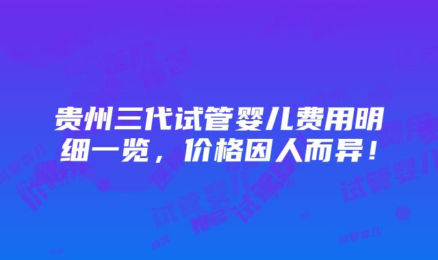 贵州三代试管婴儿费用明细一览，价格因人而异！