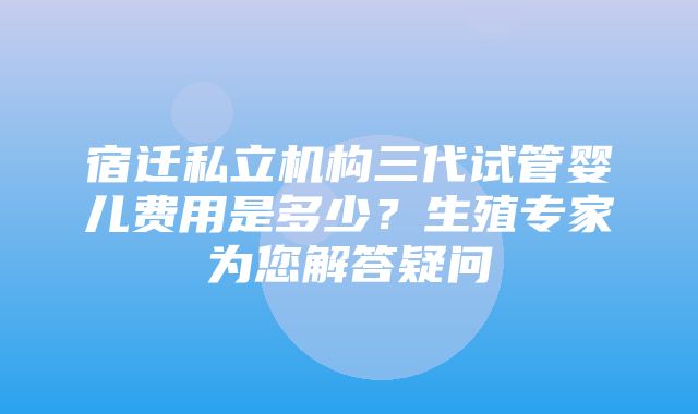 宿迁私立机构三代试管婴儿费用是多少？生殖专家为您解答疑问