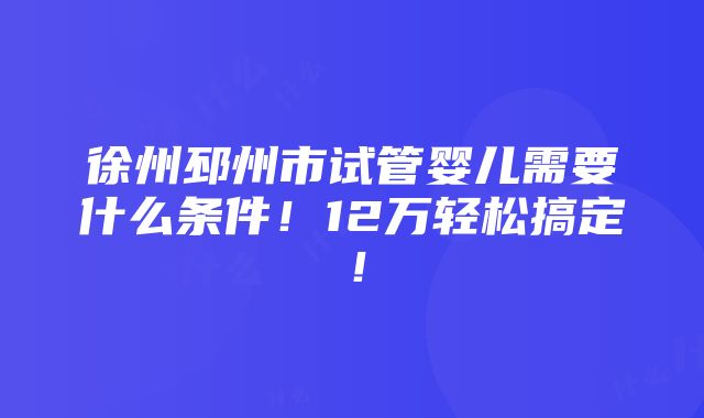 徐州邳州市试管婴儿需要什么条件！12万轻松搞定！