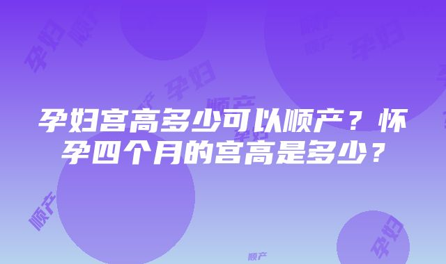 孕妇宫高多少可以顺产？怀孕四个月的宫高是多少？