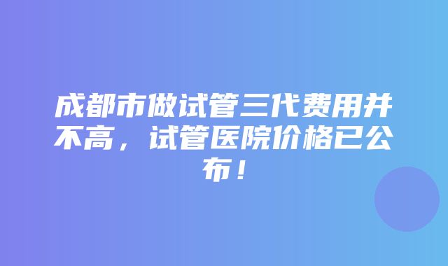 成都市做试管三代费用并不高，试管医院价格已公布！