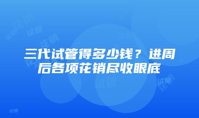 三代试管得多少钱？进周后各项花销尽收眼底