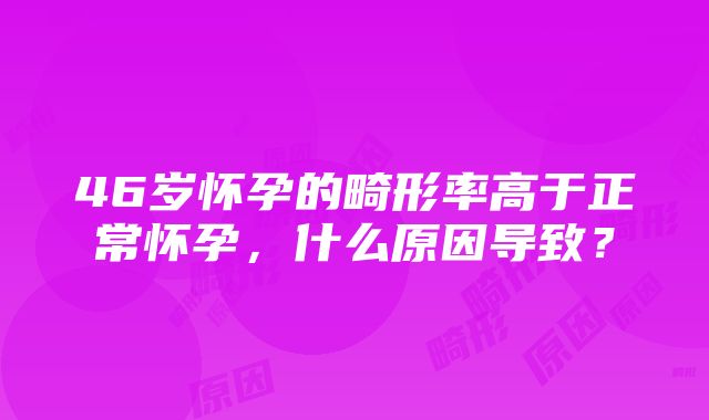 46岁怀孕的畸形率高于正常怀孕，什么原因导致？