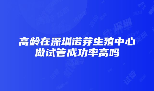 高龄在深圳诺芽生殖中心做试管成功率高吗