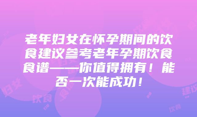 老年妇女在怀孕期间的饮食建议参考老年孕期饮食食谱——你值得拥有！能否一次能成功！