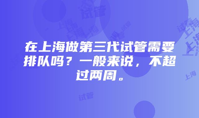 在上海做第三代试管需要排队吗？一般来说，不超过两周。