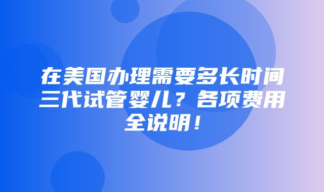 在美国办理需要多长时间三代试管婴儿？各项费用全说明！