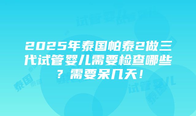 2025年泰国帕泰2做三代试管婴儿需要检查哪些？需要呆几天！