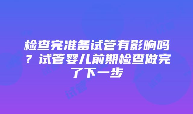 检查完准备试管有影响吗？试管婴儿前期检查做完了下一步