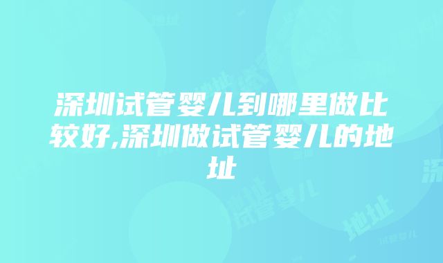 深圳试管婴儿到哪里做比较好,深圳做试管婴儿的地址