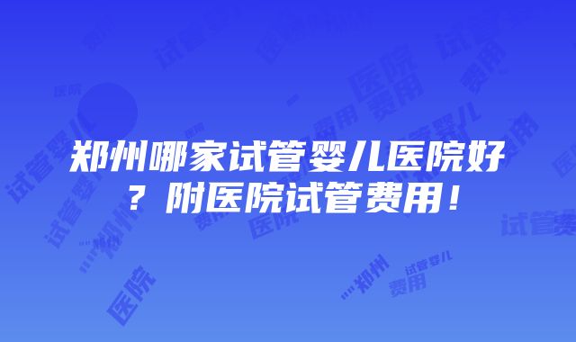 郑州哪家试管婴儿医院好？附医院试管费用！