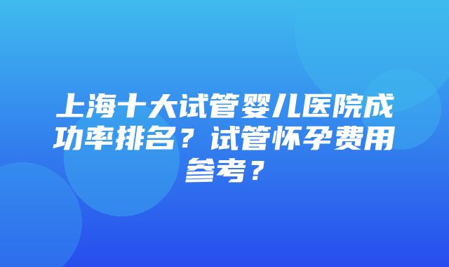 上海十大试管婴儿医院成功率排名？试管怀孕费用参考？