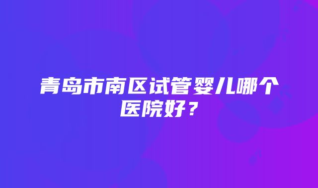 青岛市南区试管婴儿哪个医院好？