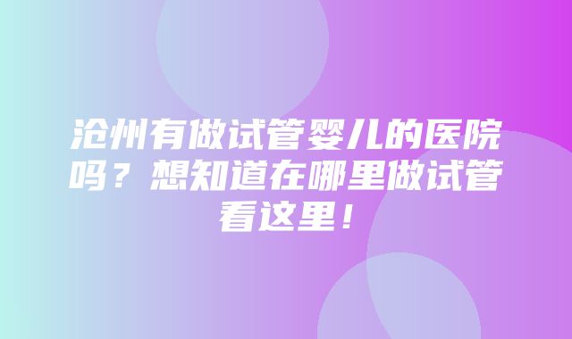 沧州有做试管婴儿的医院吗？想知道在哪里做试管看这里！