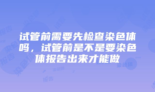 试管前需要先检查染色体吗，试管前是不是要染色体报告出来才能做